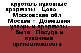 хрусталь,кухонные предметы › Цена ­ 500 - Московская обл., Москва г. Домашняя утварь и предметы быта » Посуда и кухонные принадлежности   